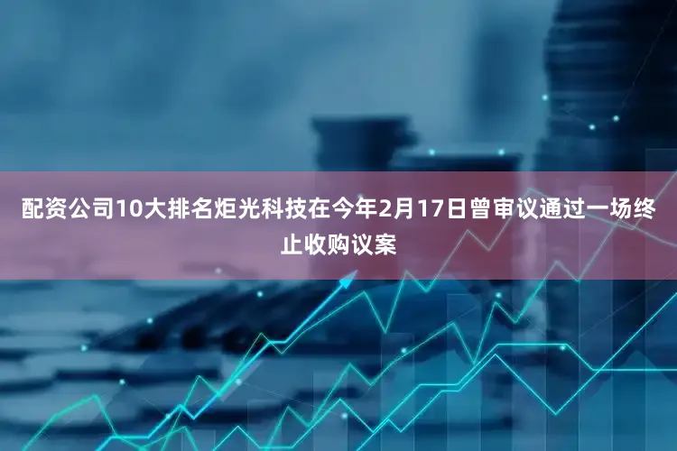 配资公司10大排名炬光科技在今年2月17日曾审议通过一场终止收购议案