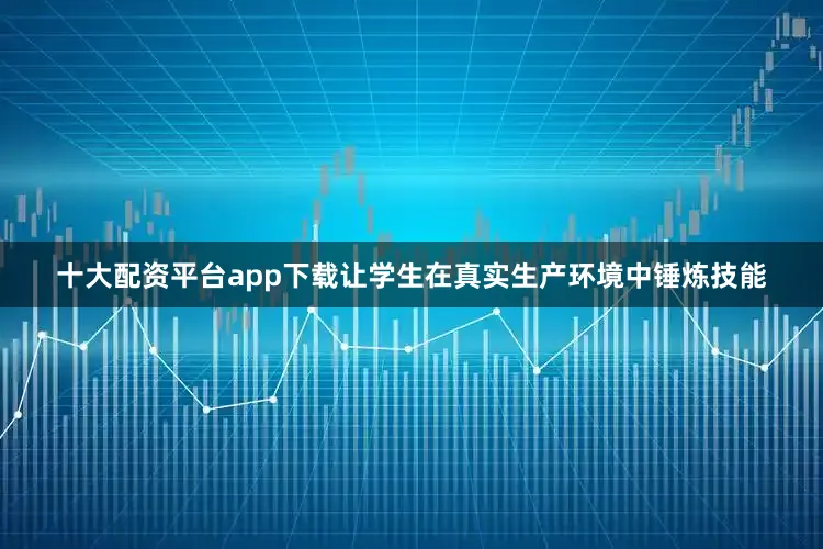 十大配资平台app下载让学生在真实生产环境中锤炼技能